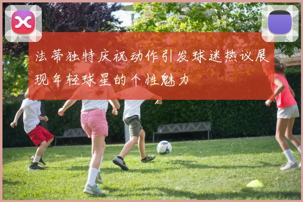 法蒂独特庆祝动作引发球迷热议展现年轻球星的个性魅力