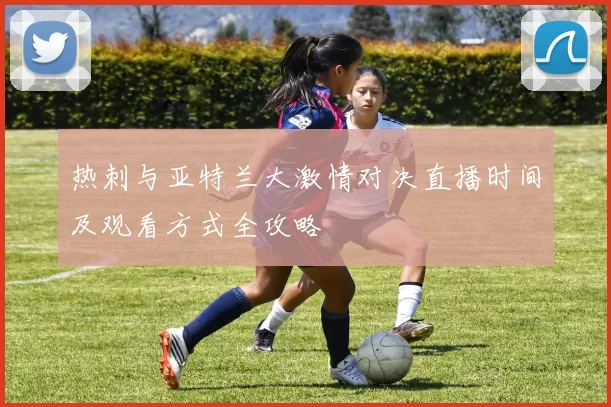 热刺与亚特兰大激情对决直播时间及观看方式全攻略