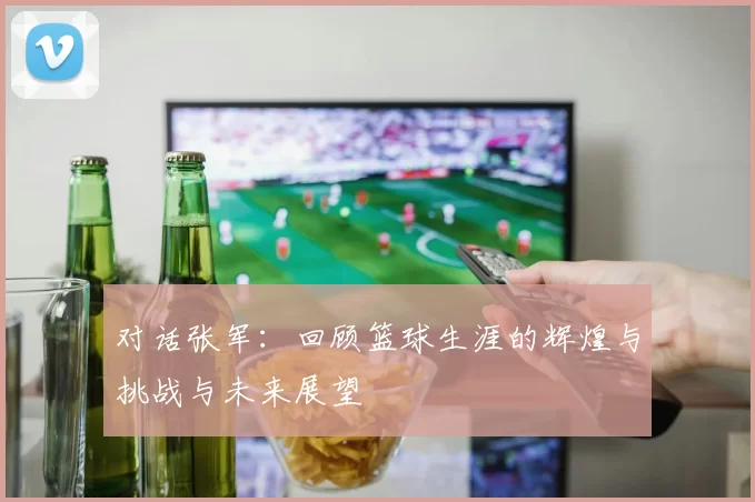 对话张军：回顾篮球生涯的辉煌与挑战与未来展望