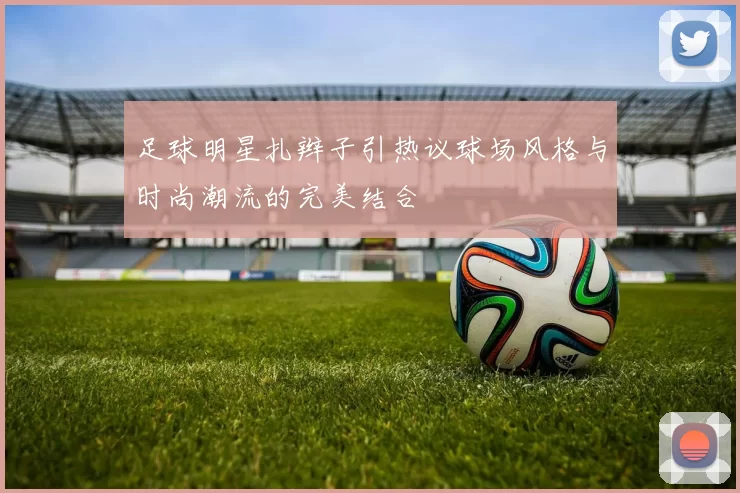 足球明星扎辫子引热议球场风格与时尚潮流的完美结合