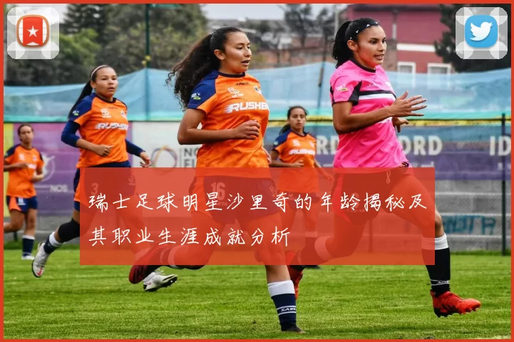 瑞士足球明星沙里奇的年龄揭秘及其职业生涯成就分析