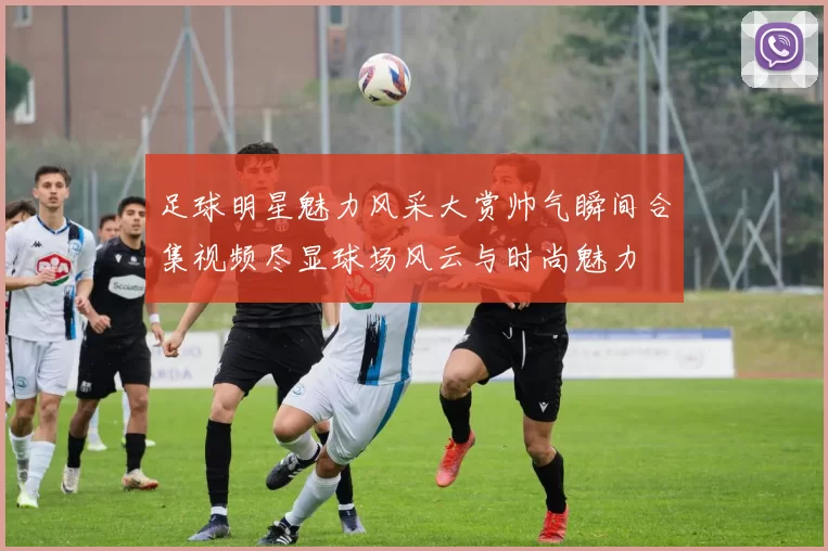 足球明星魅力风采大赏帅气瞬间合集视频尽显球场风云与时尚魅力