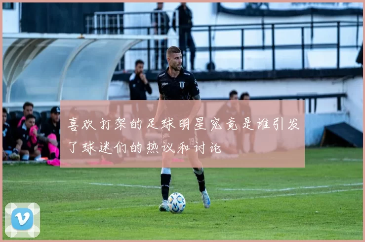 喜欢打架的足球明星究竟是谁引发了球迷们的热议和讨论