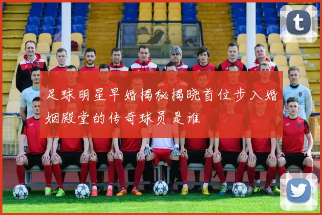 足球明星早婚揭秘揭晓首位步入婚姻殿堂的传奇球员是谁