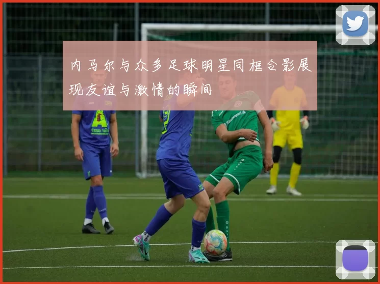 内马尔与众多足球明星同框合影展现友谊与激情的瞬间