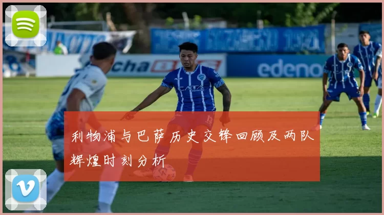 利物浦与巴萨历史交锋回顾及两队辉煌时刻分析