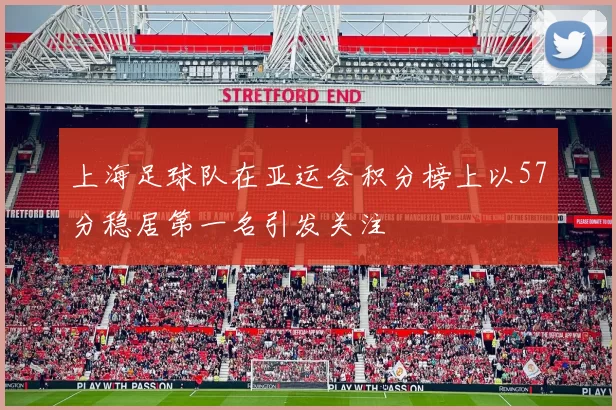 上海足球队在亚运会积分榜上以57分稳居第一名引发关注