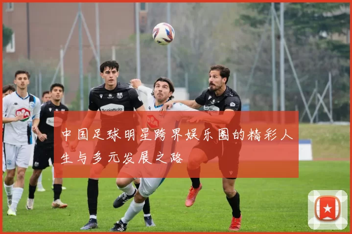 中国足球明星跨界娱乐圈的精彩人生与多元发展之路