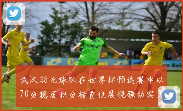武汉羽毛球队在世界杯预选赛中以70分稳居积分榜首位展现强劲实力