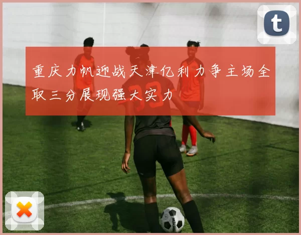 重庆力帆迎战天津亿利力争主场全取三分展现强大实力