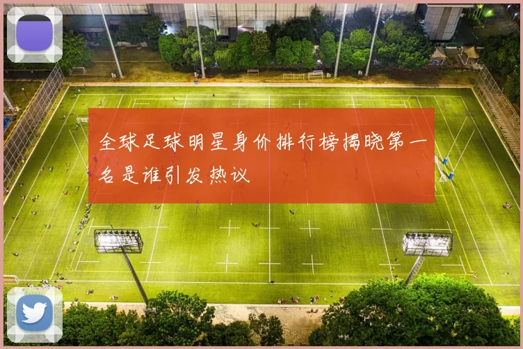 全球足球明星身价排行榜揭晓第一名是谁引发热议