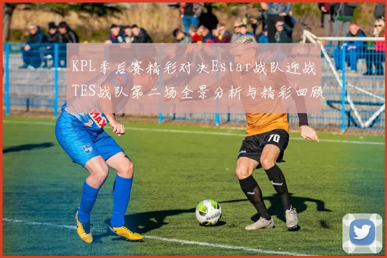 KPL季后赛精彩对决Estar战队迎战TES战队第二场全景分析与精彩回顾