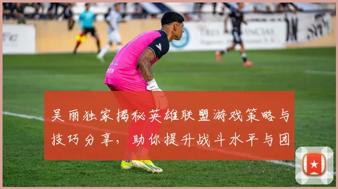 吴丽独家揭秘英雄联盟游戏策略与技巧分享，助你提升战斗水平与团队协作能力