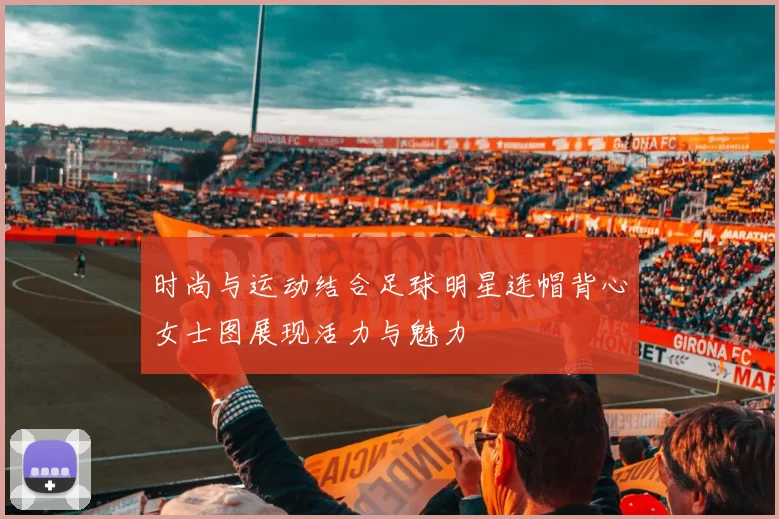时尚与运动结合足球明星连帽背心女士图展现活力与魅力